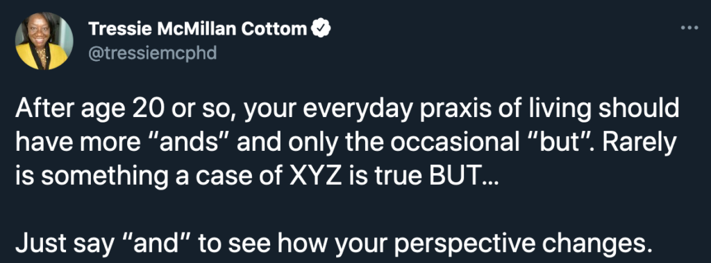 A tweet from Tressie McMillan Cottom that says "After age 20 or so, you everyday praxis of living should have more 'ands' and only the occasional 'but." Rately is something a case of NYZ is true BUT...  Just say and to see how your perspective changes. 