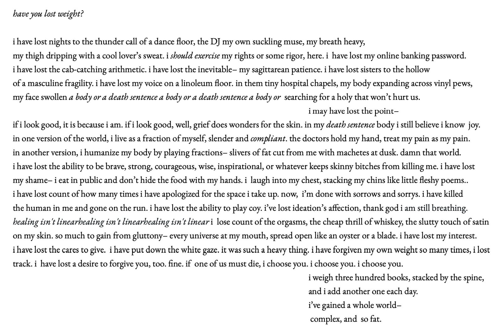 A poem. Text reads:

have you lost weight?

i have lost nights to the thunder call of a dance floor, the DJ my own suckling muse, my breath heavy, 
my thigh dripping with a cool lover’s sweat. i should exercise my rights or some rigor, here. i have lost my online banking password. 
i have lost the cab-catching arithmetic. i have lost the inevitable– my sagittarean patience. i have lost sisters to the hollow 
of a masculine fragility. i have lost my voice on a linoleum floor. in them tiny hospital chapels, my body expanding across vinyl pews, 
my face swollen a body or a death sentence a body or a death sentence a body or searching for a holy that won’t hurt us. 
                                                                                                                                       i may have lost the point — 
if i look good, it is because i am. if i look good, well, grief does wonders for the skin. in my death sentence body i still believe i know joy. 
in one version of the world, i live as a fraction of myself, slender and compliant. the doctors hold my hand, treat my pain as my pain. 
in another version, i humanize my body by playing fractions — slivers of fat cut from me with machetes at dusk. damn that world. 
i have lost the ability to be brave, strong, courageous, wise, inspirational, or whatever keeps skinny bitches from killing me. i have lost 
my shame — i eat in public and don’t hide the food with my hands. i laugh into my chest, stacking my chins like little fleshy poems. 
i have lost count of how many times i have apologized for the space i take up. now, i’m done with sorrows and sorrys. i have killed 
the human in me and gone on the run. i have lost the ability to play coy. i’ve lost ideation’s affection, thank god i am still breathing. 
healing isn't linearhealing isn't linearhealing isn't linear i lose count of the orgasms, the cheap thrill of whiskey, the slutty touch of satin 
on my skin. so much to gain from gluttony — every universe at my mouth, spread open like an oyster or a blade. i have lost my interest. 
i have lost the cares to give. i have put down the white gaze. it was such a heavy thing. i have forgiven my own weight so many times, i lost 
track. i have lost a desire to forgive you, too. fine. if one of us must die, i choose you. i choose you. i choose you. 
                                                                                                                                      i weigh three hundred books, stacked by the spine, 
                                                                                                                                      and i add another one each day. 
                                                                                                                                      i’ve gained a whole world — 
                                                                                                                                     complex, and so fat.
